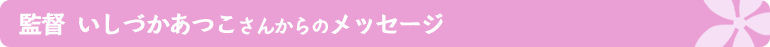 監督：いしづかあつこさんからのメッセージ