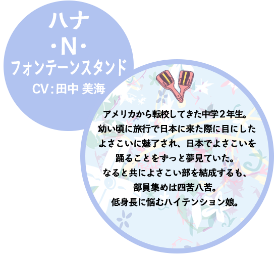 ハナ・N・フォンテーンスタンド CV:田中 美海 アメリカから転校してきた中学２年生。幼い頃に旅行で日本に来た際に目にしたよさこいに魅了され、日本でよさこいを踊ることをずっと夢見ていた。なると共によさこい部を結成するも、部員集めは四苦八苦。低身長に悩むハイテンション娘。