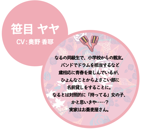 笹目 ヤヤ CV:奥野 香耶 なるの同級生で、小学校からの親友。バンドでドラムを担当するなど歳相応に青春を楽しんでいるが、ひょんなことからよさこい部に名前貸しをすることに。なるとは対照的に「持ってる」女の子、かと思いきや……？実家はお蕎麦屋さん。