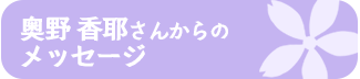 奥野 香耶さんからの メッセージ