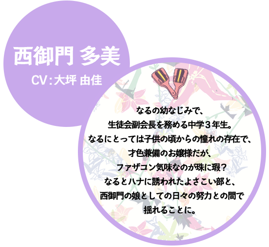 西御門 多美 CV:大坪 由佳 なるの幼なじみで、生徒会副会長を務める中学３年生。なるにとっては子供の頃からの憧れの存在で、才色兼備のお嬢様だが、ファザコン気味なのが珠に瑕？なるとハナに誘われたよさこい部と、西御門の娘としての日々の努力との間で揺れることに。