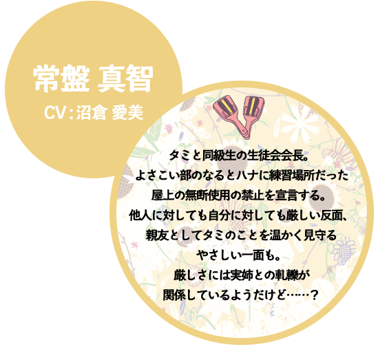 常盤 真智 CV:沼倉 愛美 タミと同級生の生徒会会長。よさこい部のなるとハナに練習場所だった屋上の無断使用の禁止を宣言する。他人に対しても自分に対しても厳しい反面、親友としてタミのことを温かく見守るやさしい一面も。厳しさには実姉との軋轢が関係しているようだけど……？