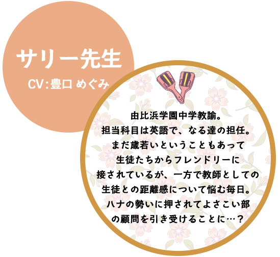 サリー先生 CV:豊口 めぐみ 由比浜学園中学教諭。担当科目は英語で、なる達の担任。まだ歳若いということもあって
生徒たちからフレンドリーに接されているが、一方で教師としての生徒との距離感について悩む毎日。ハナの勢いに押されてよさこい部の顧問を引き受けることに…？