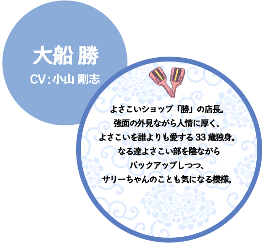 大船 勝 CV:小山 剛志 よさこいショップ「勝」の店長。強面の外見ながら人情に厚く、よさこいを誰よりも愛する33歳独身。なる達よさこい部を陰ながらバックアップしつつ、サリーちゃんのことも気になる模様。