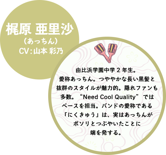 由比浜学園中学2年生。愛称あっちん。つややかな長い黒髪と抜群のスタイルが魅力的。隠れファンも多数。“Need Cool Quality”ではベースを担当。バンドの愛称である「にくきゅう」は、実はあっちんがボソリとつぶやいたことに端を発する。